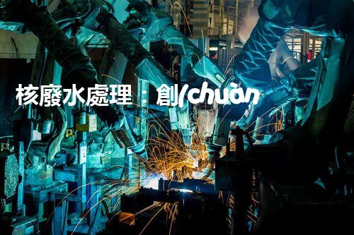核廢水處理：創(chuàng)新方法揭秘，解決環(huán)境難題！